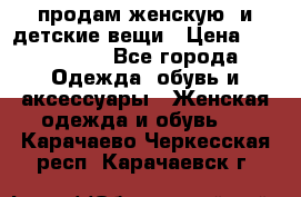 продам женскую  и детские вещи › Цена ­ 100-5000 - Все города Одежда, обувь и аксессуары » Женская одежда и обувь   . Карачаево-Черкесская респ.,Карачаевск г.